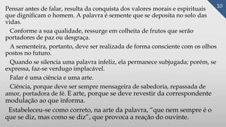 Pensar antes de falar, resulta da conquista dos valores morais e espirituais
que dignificam o homem. A palavra é semente que se deposita no solo das
vidas.
Conforme a sua qualidade, ressurge em colheita de frutos que serão
portadores de paz ou desgraça.
A sementeira, portanto, deve ser realizada de forma consciente com os olhos
postos no futuro.
Quando se silencia uma palavra infeliz, ela permanece subjugada; porém, se
expressa, faz-se verdugo implacável.
Falar é uma ciência e uma arte.
Ciência, porque deve ser sempre mensageira de sabedoria, repassada de
amor, portadora de fé. E arte, porque se deve revestir da correspondente
modulação ao que informa.
Estabeleceu-se como correto, na arte da palavra, “que nem sempre é o
que se diz, mas como se diz”, que provoca a reação do ouvinte.
10
 