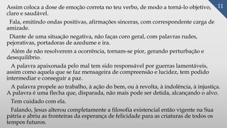Assim coloca a dose de emoção correta no teu verbo, de modo a torná-lo objetivo,
claro e saudável.
Fala, emitindo ondas positivas, afirmações sinceras, com correspondente carga de
amizade.
Diante de uma situação negativa, não faças coro geral, com palavras rudes,
pejorativas, portadoras de azedume e ira.
Além de não resolverem a ocorrência, tornam-se pior, gerando perturbação e
desequilíbrio.
A palavra apaixonada pelo mal tem sido responsável por guerras lamentáveis,
assim como aquela que se faz mensageira de compreensão e lucidez, tem podido
intermediar e conseguir a paz.
A palavra propele ao trabalho, à ação do bem, ou à revolta, à indolência, à injustiça.
A palavra é uma flecha que, disparada, não mais pode ser detida, alcançando o alvo.
Tem cuidado com ela.
Falando, Jesus alterou completamente a filosofia existencial então vigente na Sua
pátria e abriu as fronteiras da esperança de felicidade para as criaturas de todos os
tempos futuros.
11
 
