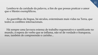 Lembra-te da caridade da palavra, a fim de que possas praticar o amor
que o Mestre exemplificou.
As guerrilhas da língua, há séculos, exterminam mais vidas na Terra, que
todos os conflitos internacionais.
Há sempre uma lavoura extensa de trabalho regenerativo e santificante no
mundo, à espera do verbo que se inflama, não só de verdade e franqueza,
mas, também de compreensão e carinho...
12
 