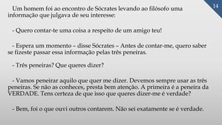 Um homem foi ao encontro de Sócrates levando ao filósofo uma
informação que julgava de seu interesse:
- Quero contar-te uma coisa a respeito de um amigo teu!
- Espera um momento – disse Sócrates – Antes de contar-me, quero saber
se fizeste passar essa informação pelas três peneiras.
- Três peneiras? Que queres dizer?
- Vamos peneirar aquilo que quer me dizer. Devemos sempre usar as três
peneiras. Se não as conheces, presta bem atenção. A primeira é a peneira da
VERDADE. Tens certeza de que isso que queres dizer-me é verdade?
- Bem, foi o que ouvi outros contarem. Não sei exatamente se é verdade.
14
 