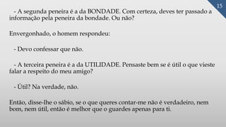 - A segunda peneira é a da BONDADE. Com certeza, deves ter passado a
informação pela peneira da bondade. Ou não?
Envergonhado, o homem respondeu:
- Devo confessar que não.
- A terceira peneira é a da UTILIDADE. Pensaste bem se é útil o que vieste
falar a respeito do meu amigo?
- Útil? Na verdade, não.
Então, disse-lhe o sábio, se o que queres contar-me não é verdadeiro, nem
bom, nem útil, então é melhor que o guardes apenas para ti.
15
 