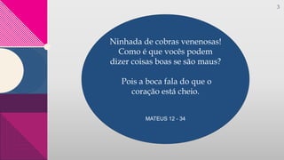 3
Ninhada de cobras venenosas!
Como é que vocês podem
dizer coisas boas se são maus?
Pois a boca fala do que o
coração está cheio.
MATEUS 12 - 34
 