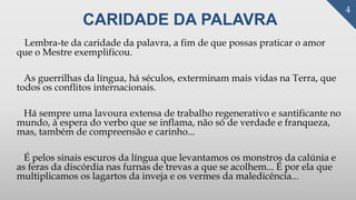 CARIDADE DA PALAVRA
Lembra-te da caridade da palavra, a fim de que possas praticar o amor
que o Mestre exemplificou.
As guerrilhas da língua, há séculos, exterminam mais vidas na Terra, que
todos os conflitos internacionais.
Há sempre uma lavoura extensa de trabalho regenerativo e santificante no
mundo, à espera do verbo que se inflama, não só de verdade e franqueza,
mas, também de compreensão e carinho...
É pelos sinais escuros da língua que levantamos os monstros da calúnia e
as feras da discórdia nas furnas de trevas a que se acolhem... É por ela que
multiplicamos os lagartos da inveja e os vermes da maledicência...
4
 
