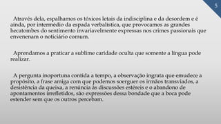 Através dela, espalhamos os tóxicos letais da indisciplina e da desordem e é
ainda, por intermédio da espada verbalística, que provocamos as grandes
hecatombes do sentimento invariavelmente expressas nos crimes passionais que
envenenam o noticiário comum.
Aprendamos a praticar a sublime caridade oculta que somente a língua pode
realizar.
A pergunta inoportuna contida a tempo, a observação ingrata que emudece a
propósito, a frase amiga com que podemos soerguer os irmãos transviados, a
desistência da queixa, a renúncia às discussões estéreis e o abandono de
apontamentos irrefletidos, são expressões dessa bondade que a boca pode
estender sem que os outros percebam.
5
 