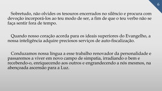 Sobretudo, não olvides os tesouros encerrados no silêncio e procura com
devoção incorporá-los ao teu modo de ser, a fim de que o teu verbo não se
faça sentir fora de tempo.
Quando nosso coração acorda para os ideais superiores do Evangelho, a
nossa inteligência adquire preciosos serviços de auto-fiscalização.
Conduzamos nossa língua a esse trabalho renovador da personalidade e
passaremos a viver em novo campo de simpatia, irradiando o bem e
recebendo-o, enriquecendo aos outros e engrandecendo a nós mesmos, na
abençoada ascensão para a Luz.
6
 
