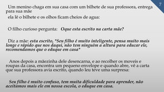 Um menino chaga em sua casa com um bilhete de sua professora, entrega
para sua mãe
ela lê o bilhete e os olhos ficam cheios de agua:
O filho curioso pergunta: Oque esta escrito na carta mãe?
Diz a mãe: esta escrito, *Seu filho é muito inteligente, pensa muito mais
longe e rápido que nos daqui, não tem ninguém a altura para educar ele,
recomendamos que o eduque em casa*
Anos depois a mãezinha dele desencarna, e ao recolher os moveis e
roupas da casa, encontra um pequeno envelope e quando abre, vê a carta
que sua professora avia escrito, quando leu teve uma surpresa:
Seu filho é muito confuso, tem muita dificuldade para aprender, não
aceitamos mais ele em nossa escola, o eduque em casa.
7
 