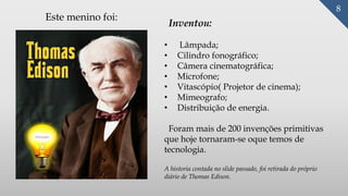 8
Inventou:
• Lâmpada;
• Cilindro fonográfico;
• Câmera cinematográfica;
• Microfone;
• Vitascópio( Projetor de cinema);
• Mimeografo;
• Distribuição de energia.
Foram mais de 200 invenções primitivas
que hoje tornaram-se oque temos de
tecnologia.
Este menino foi:
A historia contada no slide passado, foi retirada do próprio
diário de Thomas Edison.
 