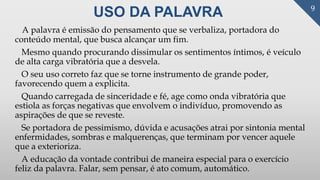 USO DA PALAVRA
A palavra é emissão do pensamento que se verbaliza, portadora do
conteúdo mental, que busca alcançar um fim.
Mesmo quando procurando dissimular os sentimentos íntimos, é veículo
de alta carga vibratória que a desvela.
O seu uso correto faz que se torne instrumento de grande poder,
favorecendo quem a explicita.
Quando carregada de sinceridade e fé, age como onda vibratória que
estiola as forças negativas que envolvem o indivíduo, promovendo as
aspirações de que se reveste.
Se portadora de pessimismo, dúvida e acusações atrai por sintonia mental
enfermidades, sombras e malquerenças, que terminam por vencer aquele
que a exterioriza.
A educação da vontade contribui de maneira especial para o exercício
feliz da palavra. Falar, sem pensar, é ato comum, automático.
9
 