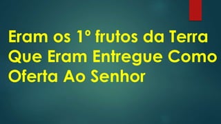 Eram os 1º frutos da Terra
Que Eram Entregue Como
Oferta Ao Senhor
 