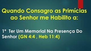 Quando Consagro as Primícias
ao Senhor me Habilito a:
1º Ter Um Memorial Na Presença Do
Senhor (GN 4:4 , Heb 11:4)
 
