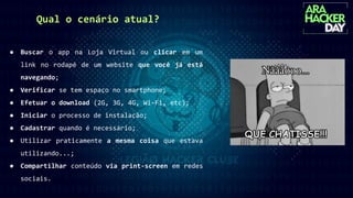 Qual o cenário atual?
● Buscar o app na Loja Virtual ou clicar em um
link no rodapé de um website que você já está
navegando;
● Verificar se tem espaço no smartphone;
● Efetuar o download (2G, 3G, 4G, Wi-Fi, etc);
● Iniciar o processo de instalação;
● Cadastrar quando é necessário;
● Utilizar praticamente a mesma coisa que estava
utilizando...;
● Compartilhar conteúdo via print-screen em redes
sociais.
 