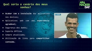 Qual seria o cenário dos meus
sonhos?
● Acabar com a instalação dos aplicativos
nos devices;
● Aplicativos web com uma experiência
agradável;
● Segurança dos dados;
● Suporte Offline
● Sempre atualizado;
● Utilização de links para compartilhar
conteúdo.
 