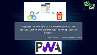 Progressive Web App usa a modernidade da web
possibilitando uma experiência de um aplicativo
nativo.
Addy Osmani - Engineering Manager at Google
 