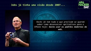 Jobs já tinha uma visão desde 2007...
Vocês já tem tudo o que precisam se querem
saber como desenvolver aplicativos para o
iPhone hoje: basta usar os padrões modernos da
web.
 