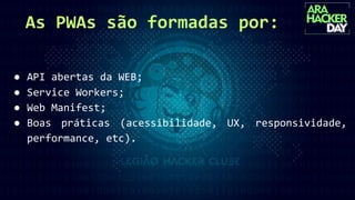 As PWAs são formadas por:
● API abertas da WEB;
● Service Workers;
● Web Manifest;
● Boas práticas (acessibilidade, UX, responsividade,
performance, etc).
 