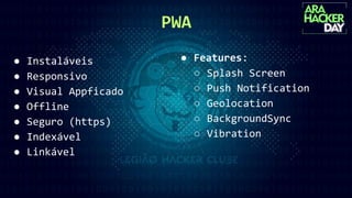 PWA
● Instaláveis
● Responsivo
● Visual Appficado
● Offline
● Seguro (https)
● Indexável
● Linkável
● Features:
○ Splash Screen
○ Push Notification
○ Geolocation
○ BackgroundSync
○ Vibration
 