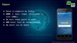 Flipkart
● Maior e-commerce da Índia;
● 400% a mais tempo utilizando o
site (PWA);
● 3x mais tempo gasto no site
● 40% maior taxa de reengajamento
● 3x menor uso de dados
https://developers.google.com/web/showcase/2016/ﬂipkart
 
