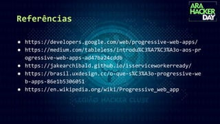 Referências
● https://developers.google.com/web/progressive-web-apps/
● https://medium.com/tableless/introdu%C3%A7%C3%A3o-aos-pr
ogressive-web-apps-ad47ba24cddb
● https://jakearchibald.github.io/isserviceworkerready/
● https://brasil.uxdesign.cc/o-que-s%C3%A3o-progressive-we
b-apps-86e1b5306051
● https://en.wikipedia.org/wiki/Progressive_web_app
 
