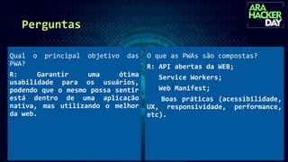 Perguntas
O que as PWAs são compostas?
R: API abertas da WEB;
Service Workers;
Web Manifest;
Boas práticas (acessibilidade,
UX, responsividade, performance,
etc).
Qual o principal objetivo das
PWA?
R: Garantir uma ótima
usabilidade para os usuários,
podendo que o mesmo possa sentir
está dentro de uma aplicação
nativa, mas utilizando o melhor
da web.
 