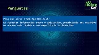 Perguntas
Para que serve o Web App Manifest?
R: Fornecer informações sobre o aplicativo, propiciando aos usuários
um acesso mais rápido e uma experiência enriquecida.
 