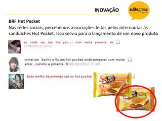 INOVAÇÃO

BRF Hot Pocket
Nas redes sociais, percebemos associações feitas pelos internautas às
sanduiches Hot Pocket. Isso serviu para o lançamento de um novo produto
 