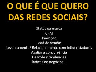 O QUE É QUE QUERO     SOCIAL BUSINESS



DAS REDES SOCIAIS?
                 Status da marca
                       CRM
                    Inovação
                 Lead de vendas
Levantamento/ Relacionamento com Influenciadores
             Avaliar a concorrência
              Descobrir tendências
              Índices de negócios...
 