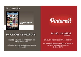 #FOTOGRAFIA




80 milhões de usuários                                361 mil usuários
                                                                       comScore


  mais de 4 bilhões de fotos desde seu       Brasil é o país que lidera a audiência
           lançamento (2010)
                                            OS USUÁRIOS PASSAM EM MÉDIA 24 MINUTOS
 até julho, já teve mais de 30 milhões de        NO SITE, TORNANDO RECORD DE
                downloads                                 ENGAJAMENTO
 