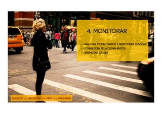 4. monitorar
                                          - analisar comentários e responder dúvidas
                                          - estabelecer relacionamentos
                                          - Gerenciar crises




EMISSOR >> RECEPTOR >> MEIO >> MENSAGEM
 