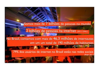 Somos mais de 7 bilhões de pessoas no mundo

              2 bilhões de pessoas na internet (2011/ ONU)

No Brasil, contamos com mais de 46,3 milhões de internautas
                 em um um total de 190 milhões de habitantes
                                                  (Ibope Nielsen - Nov. 2011)


    79% dos usuários de internet no Brasil estão nas redes sociais
                                                                (Ibope 2011)
 