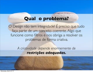 Qual o problema?
              O Design não tem integridade! É preciso que tudo
                faça parte de um conceito coerente. Algo que
              funcione como ﬁltros e nos obrigue a resolver os
                         problemas de forma criativa.

                         A criatividade depende enormemente de
                                restrições adequadas.



Thursday, March 21, 13
 