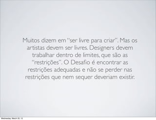 Muitos falam em “ser livre para criar”. Mas os
                    artistas devem ser livres. Designers devem
                    trabalhar dentro de limites, que são as
                    restrições.

                    O desaﬁo é encontrar as restrições adequadas
                    e não se perder nas restrições que não
                    deveriam inﬂuenciar o seu trabalho.




Thursday, March 21, 13
 