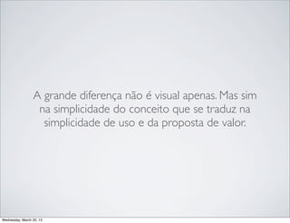 A grande diferença não é visual apenas. Mas sim
                   na simplicidade do conceito que se traduz na
                    simplicidade de uso e da proposta de valor.




Thursday, March 21, 13
 