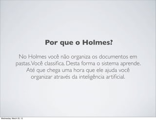 Por que o Holmes?
                 No Holmes você não organiza os documentos em
                pastas. Você classiﬁca. Desta forma o sistema aprende.
                    Até que chega uma hora que ele ajuda você
                       organizar através da inteligência artiﬁcial.




Thursday, March 21, 13
 