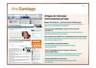 22




     Artigos de interesse
     www.expresso.pt/vipp
     Blogue: Não basta ser... é preciso parecer! Saiba porquê
     http://aeiou.expresso.pt/blogue-nao-basta-ser-e-preciso-parecer-
     saiba-porque=f555798#ixzz1T8IZWo5D

     Conversa com especialistas: O que conta na hora de
     contratar? (I)
     http://aeiou.expresso.pt/vipp-valorizacao-da-imagem-pessoal-e-
     profissional=s25277#ixzz1dCxm60hL

     Cinco passos para acabar com a desculpa de que não tem tempo
     http://expresso.sapo.pt/cinco-passos-para-acabar-com-a-desculpa-de-
     que-nao-tem-tempo=f677152

     Os sete hábitos da pessoa resiliente
     http://expresso.sapo.pt/os-sete-habitos-da-pessoa-
     resiliente=f667766

      Se há um passaporte para o sucesso, chama-se
      comunicação eficaz
      http://expresso.sapo.pt/se-ha-um-passaporte-para-o-sucesso-
      chama-se-comunicacao-eficaz=f726976#ixzz2Mh5qLpua

      Sucesso garantido em cinco Leis
22    http://expresso.sapo.pt/sucesso-garantido-em-cinco-
      leis=f652318
 