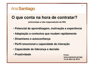 4




O que conta na hora de contratar?
           (entrevistas a três responsáveis de RH)


• Potencial de aprendizagem, motivação e experiência
• Adaptação a contextos que mudam rapidamente
• Dinamismo e autoconfiança
• Perfil emocional e capacidade de interação
• Capacidade de liderança e decisão
• Proatividade                                 Fonte:
                                               www.expresso.pt/vipp
                                               15 de Abril de 2010
 