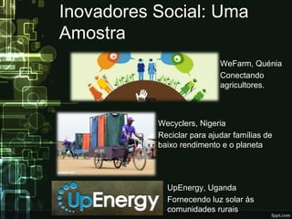 Inovadores Social: Uma
Amostra
WeFarm, Quénia
Conectando
agricultores.
Wecyclers, Nigeria
Reciclar para ajudar famílias de
baixo rendimento e o planeta
UpEnergy, Uganda
Fornecendo luz solar às
comunidades rurais
 