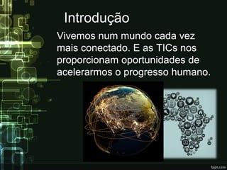 Introdução
Vivemos num mundo cada vez
mais conectado. E as TICs nos
proporcionam oportunidades de
acelerarmos o progresso humano.
 