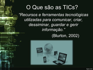 O Que são as TICs?
“Recursos e ferramentas tecnológicas
utilizadas para comunicar, criar,
dessiminar, guardar e gerir
informação.”
(Blurton, 2002)
 