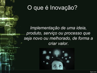 O que é Inovação?
Implementação de uma ideia,
produto, serviço ou processo que
seja novo ou melhorado, de forma a
criar valor.
 