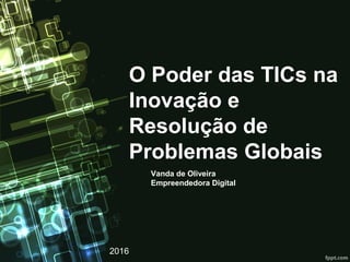 O Poder das TICs na
Inovação e
Resolução de
Problemas Globais
Vanda de Oliveira
Empreendedora Digital
2016
 