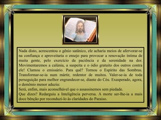 Nada disto, acrescentou o gênio satânico, ele acharia meios de afervorar-se
na confiança e aproveitaria o ensejo para provocar a renovação íntima de
muita gente, pelo exercício da paciência e da serenidade na dor.
Movimentaremos a calúnia, a suspeita e o ódio gratuito dos outros contra
ele! Clamou o emissário. Para quê? Tornou o Espírito das Sombras.
Transformar-se-ia num mártir, redentor de muitos. Valer-se-ia de toda
perseguição para melhor engrandecer-se, diante do Céu. Exasperado, agora,
o demônio menor aduziu:
Será, enfim, mais aconselhável que o assassinemos sem piedade.
Que dizes? Redarguiu a Inteligência perversa. A morte ser-lhe-ia a mais
doce bênção por reconduzi-lo às claridades do Paraiso.
 