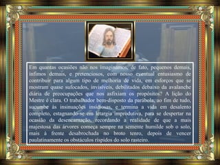 Em quantas ocasiões não nos imaginamos, de fato, pequenos demais,
ínfimos demais, e pretenciosos, com nosso eventual entusiasmo de
contribuir para algum tipo de melhoria de vida, em esforços que se
mostram quase sufocados, invisíveis, debilitados debaixo da avalanche
diária de preocupações que nos asfixiam os propósitos? A lição do
Mestre é clara. O trabalhador bem-disposto da parábola, ao fim de tudo,
sucumbe às insinuações insidiosas, e termina a vida em desalento
completo, estagnando-se em letargia improdutiva, para se despertar na
ocasião da desencarnação, recordando a realidade de que a mais
majestosa das árvores começa sempre na semente humilde sob o solo,
mais à frente desabrochada no broto tenro, depois de vencer
paulatinamente os obstáculos ríspidos do solo rasteiro.
 
