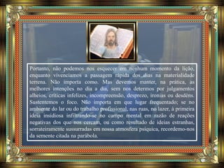 Portanto, não podemos nos esquecer em nenhum momento da lição,
enquanto vivenciamos a passagem rápida dos dias na materialidade
terrena. Não importa como. Mas devemos manter, na prática, as
melhores intenções no dia a dia, sem nos determos por julgamentos
alheios, críticas infelizes, incompreensão, desprezo, ironias ou desdéns.
Sustentemos o foco. Não importa em que lugar frequentado; se no
ambiente do lar ou do trabalho profissional, nas ruas, no lazer, à primeira
ideia insidiosa infiltrando-se no campo mental em razão de reações
negativas dos que nos cercam, ou como resultado de ideias estranhas,
sorrateiramente sussurradas em nossa atmosfera psíquica, recordemo-nos
da semente citada na parábola.
 