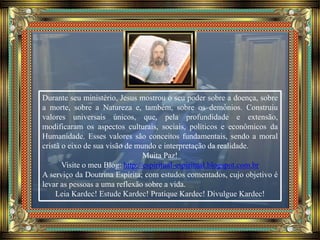 Durante seu ministério, Jesus mostrou o seu poder sobre a doença, sobre
a morte, sobre a Natureza e, também, sobre os demônios. Construiu
valores universais únicos, que, pela profundidade e extensão,
modificaram os aspectos culturais, sociais, políticos e econômicos da
Humanidade. Esses valores são conceitos fundamentais, sendo a moral
cristã o eixo de sua visão de mundo e interpretação da realidade.
Muita Paz!
Visite o meu Blog: http://espiritual-espiritual.blogspot.com.br
A serviço da Doutrina Espírita; com estudos comentados, cujo objetivo é
levar as pessoas a uma reflexão sobre a vida.
Leia Kardec! Estude Kardec! Pratique Kardec! Divulgue Kardec!
 