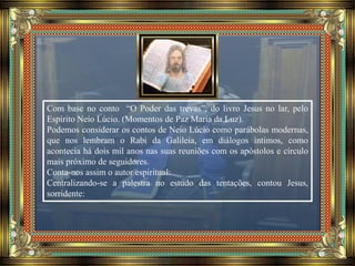 Com base no conto “O Poder das trevas”, do livro Jesus no lar, pelo
Espírito Neio Lúcio. (Momentos de Paz Maria da Luz).
Podemos considerar os contos de Neio Lúcio como parábolas modernas,
que nos lembram o Rabi da Galileia, em diálogos íntimos, como
acontecia há dois mil anos nas suas reuniões com os apóstolos e círculo
mais próximo de seguidores.
Conta-nos assim o autor espiritual:
Centralizando-se a palestra no estudo das tentações, contou Jesus,
sorridente:
 