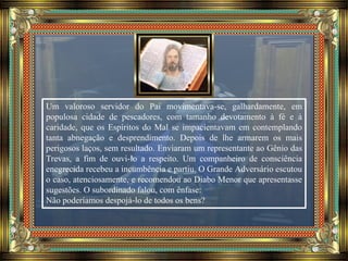 Um valoroso servidor do Pai movimentava-se, galhardamente, em
populosa cidade de pescadores, com tamanho devotamento à fé e à
caridade, que os Espíritos do Mal se impacientavam em contemplando
tanta abnegação e desprendimento. Depois de lhe armarem os mais
perigosos laços, sem resultado. Enviaram um representante ao Gênio das
Trevas, a fim de ouvi-lo a respeito. Um companheiro de consciência
enegrecida recebeu a incumbência e partiu. O Grande Adversário escutou
o caso, atenciosamente, e recomendou ao Diabo Menor que apresentasse
sugestões. O subordinado falou, com ênfase:
Não poderíamos despojá-lo de todos os bens?
 