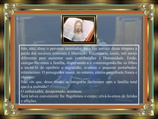 Isto, não; disse o perverso orientador; para um serviço dessa têmpera a
perda dos recursos materiais é libertação. Encontraria, assim, mil meios
diferentes para aumentar suas contribuições à Humanidade. Então,
castigar-lhe-emos a família, dispersando-a e constrangendo-lhe os filhos
a enchê-lo de opróbrio e ingratidão, aventou o pequeno perturbador,
reticencioso. O perseguidor maior, no entanto, emitiu gargalhada franca e
objetou:
Não vês que, desse modo, se integraria facilmente com a família total
que é a multidão?
O embaixador, desapontado, acentuou:
Será talvez conveniente lhe flagelemos o corpo; crivá-lo-emos de feridas
e aflições.
 