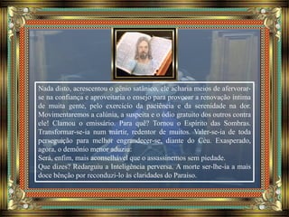 Nada disto, acrescentou o gênio satânico, ele acharia meios de afervorar-
se na confiança e aproveitaria o ensejo para provocar a renovação íntima
de muita gente, pelo exercício da paciência e da serenidade na dor.
Movimentaremos a calúnia, a suspeita e o ódio gratuito dos outros contra
ele! Clamou o emissário. Para quê? Tornou o Espírito das Sombras.
Transformar-se-ia num mártir, redentor de muitos. Valer-se-ia de toda
perseguição para melhor engrandecer-se, diante do Céu. Exasperado,
agora, o demônio menor aduziu:
Será, enfim, mais aconselhável que o assassinemos sem piedade.
Que dizes? Redarguiu a Inteligência perversa. A morte ser-lhe-ia a mais
doce bênção por reconduzi-lo às claridades do Paraiso.
 