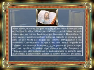 Nessa estória, o Mestre fala para seus seguidores sobre os métodos que
os Espíritos decaídos utilizam para enfraquecer as iniciativas dos mais
fortalecidos nas práticas benfeitoras que favorecem a Humanidade. O
chefe daqueles domínios sombrios instrui seu preposto no sentido de agir
junto ao que resiste aos ataques das sombras enfraquecendo a sua
autoestima. Convencendo-o de que é um reles zero à esquerda no
Universo, sem nenhuma importância, e que presunção grande é supor
que pode significar ou praticar algo relevante na vida. Assegurava à
vítima dos seus atos infelizes que ele nada representa no contexto geral
da existência, e que presumir o contrário é incorrer em risível arrogância.
 