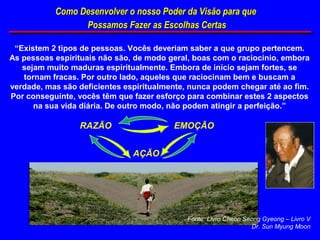 Como Desenvolver o nosso Poder da Visão para que
                 Possamos Fazer as Escolhas Certas

 “Existem 2 tipos de pessoas. Vocês deveriam saber a que grupo pertencem.
As pessoas espirituais não são, de modo geral, boas com o raciocínio, embora
   sejam muito maduras espiritualmente. Embora de início sejam fortes, se
   tornam fracas. Por outro lado, aqueles que raciocinam bem e buscam a
verdade, mas são deficientes espiritualmente, nunca podem chegar até ao fim.
Por conseguinte, vocês têm que fazer esforço para combinar estes 2 aspectos
      na sua vida diária. De outro modo, não podem atingir a perfeição.”

                 RAZÃO                   EMOÇÃO


                               AÇÃO




                                             Fonte: Livro Cheon Seong Gyeong – Livro V
                                                                  Dr. Sun Myung Moon
 